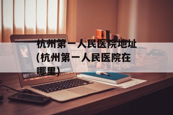 杭州第一人民医院地址(杭州第一人民医院在哪里)-第1张图片-