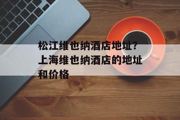 松江维也纳酒店地址？上海维也纳酒店的地址和价格-第1张图片-