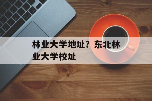 林业大学地址？东北林业大学校址-第1张图片-