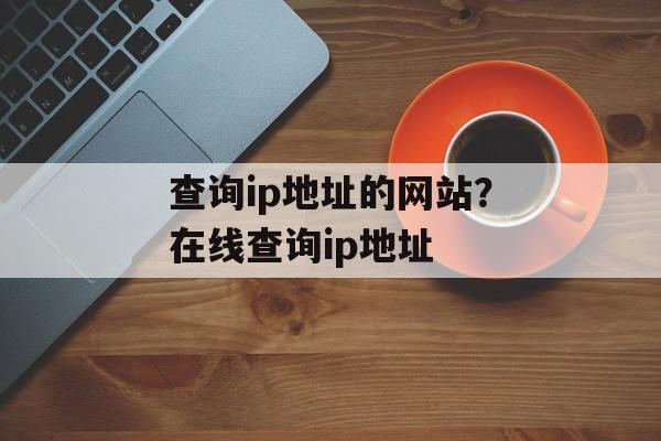 查询ip地址的网站？在线查询ip地址-第1张图片-