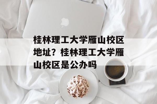 桂林理工大学雁山校区地址？桂林理工大学雁山校区是公办吗-第1张图片-