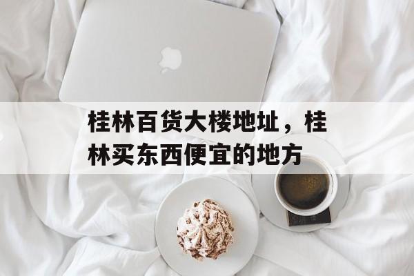 桂林百货大楼地址，桂林买东西便宜的地方-第1张图片-