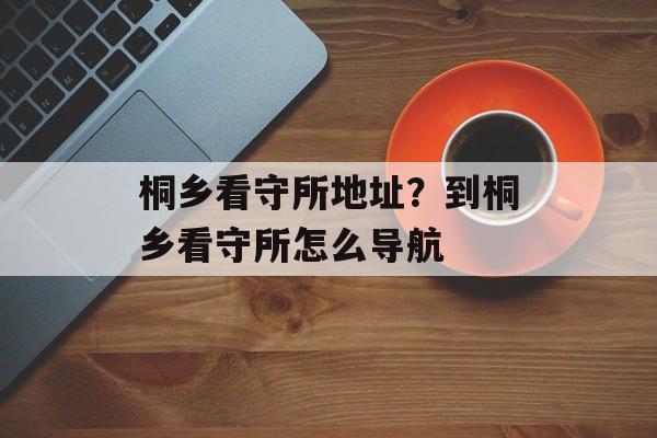 桐乡看守所地址？到桐乡看守所怎么导航-第1张图片-