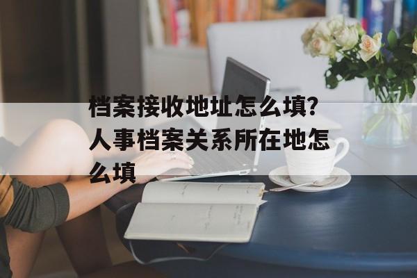 档案接收地址怎么填？人事档案关系所在地怎么填-第1张图片-