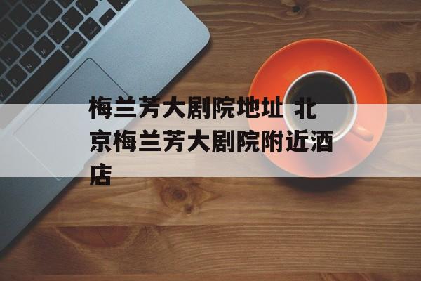 梅兰芳大剧院地址 北京梅兰芳大剧院附近酒店-第1张图片-