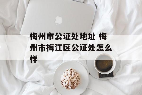 梅州市公证处地址 梅州市梅江区公证处怎么样-第1张图片-