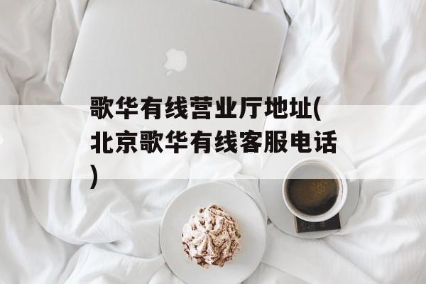 歌华有线营业厅地址(北京歌华有线客服电话)-第1张图片-