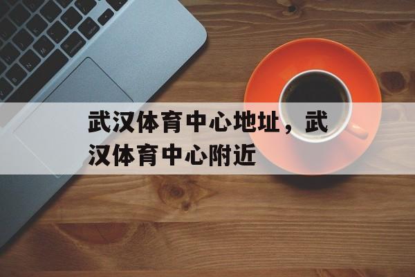 武汉体育中心地址，武汉体育中心附近-第1张图片-