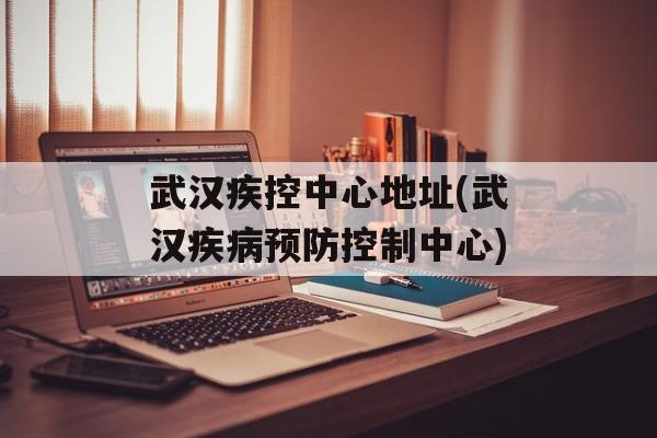 武汉疾控中心地址(武汉疾病预防控制中心)-第1张图片-