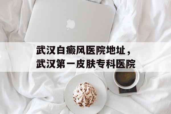 武汉白癜风医院地址，武汉第一皮肤专科医院-第1张图片-