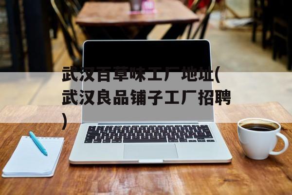 武汉百草味工厂地址(武汉良品铺子工厂招聘)-第1张图片-