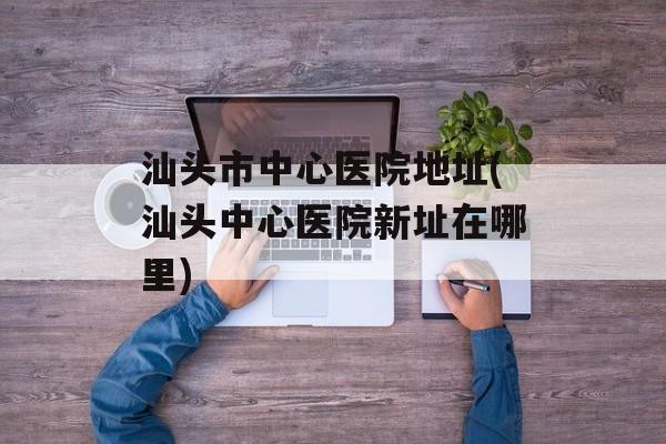 汕头市中心医院地址(汕头中心医院新址在哪里)-第1张图片-