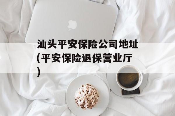 汕头平安保险公司地址(平安保险退保营业厅)-第1张图片-