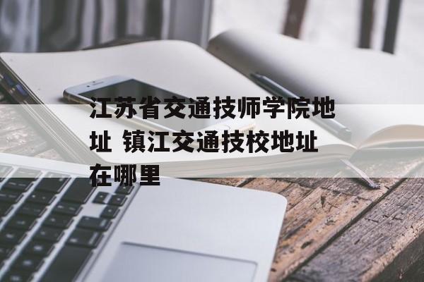 江苏省交通技师学院地址 镇江交通技校地址在哪里-第1张图片-