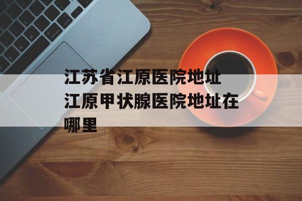 江苏省江原医院地址 江原甲状腺医院地址在哪里-第1张图片-