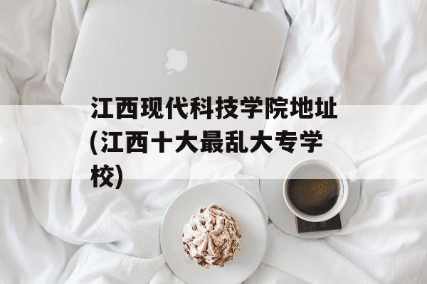 江西现代科技学院地址(江西十大最乱大专学校)-第1张图片-