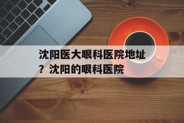 沈阳医大眼科医院地址？沈阳的眼科医院-第1张图片-