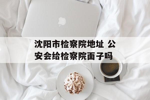 沈阳市检察院地址 公安会给检察院面子吗-第1张图片-
