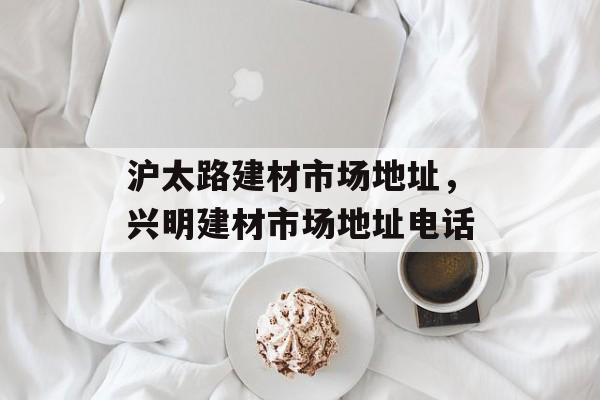 沪太路建材市场地址，兴明建材市场地址电话-第1张图片-