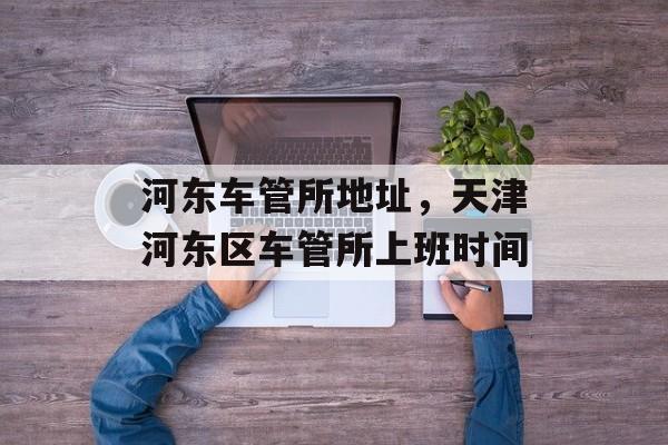 河东车管所地址，天津河东区车管所上班时间-第1张图片-