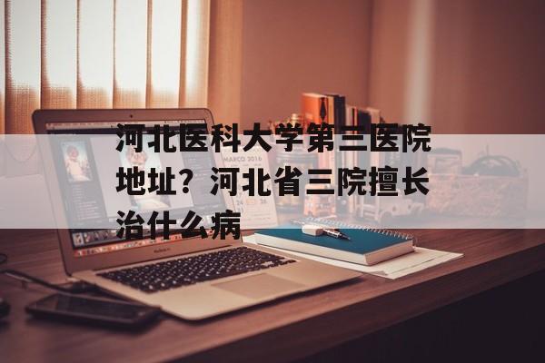 河北医科大学第三医院地址？河北省三院擅长治什么病-第1张图片-