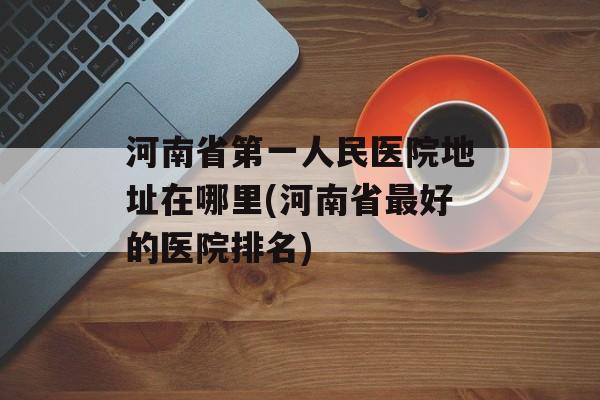 河南省第一人民医院地址在哪里(河南省最好的医院排名)-第1张图片-