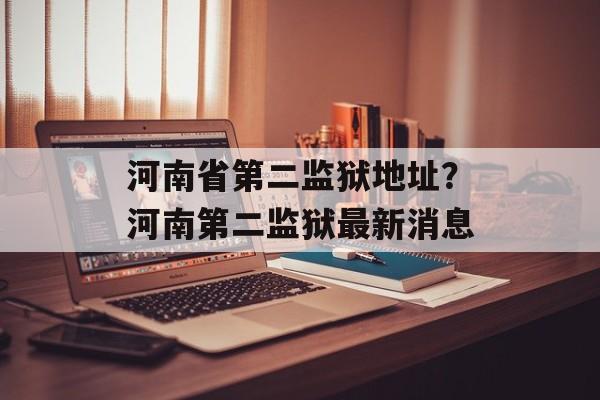 河南省第二监狱地址？河南第二监狱最新消息-第1张图片-