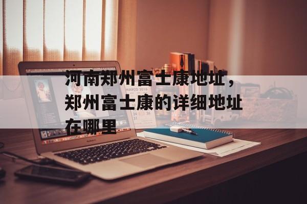 河南郑州富士康地址，郑州富士康的详细地址在哪里-第1张图片-