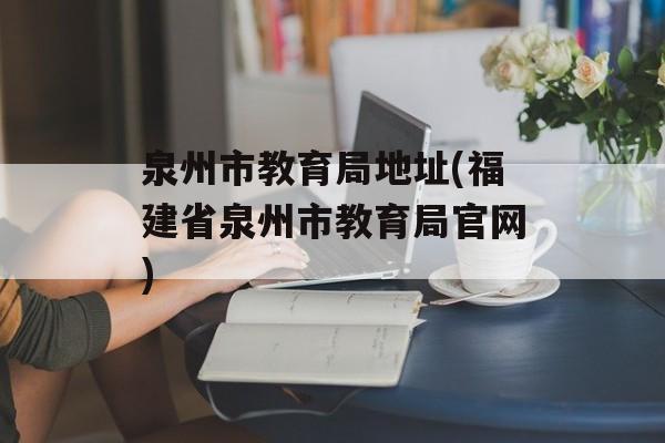 泉州市教育局地址(福建省泉州市教育局官网)-第1张图片-