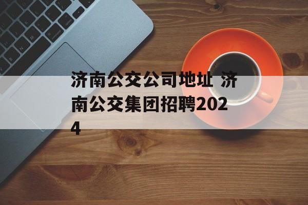 济南公交公司地址 济南公交集团招聘2024-第1张图片-
