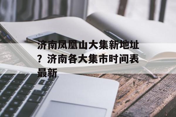 济南凤凰山大集新地址？济南各大集市时间表最新-第1张图片-