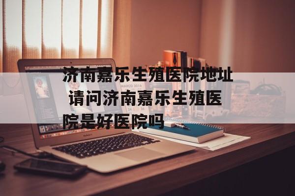 济南嘉乐生殖医院地址 请问济南嘉乐生殖医院是好医院吗-第1张图片-