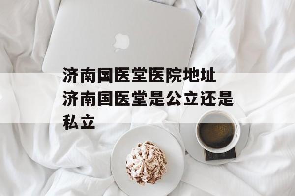 济南国医堂医院地址 济南国医堂是公立还是私立-第1张图片-