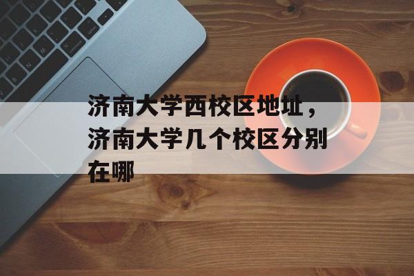 济南大学西校区地址，济南大学几个校区分别在哪-第1张图片-