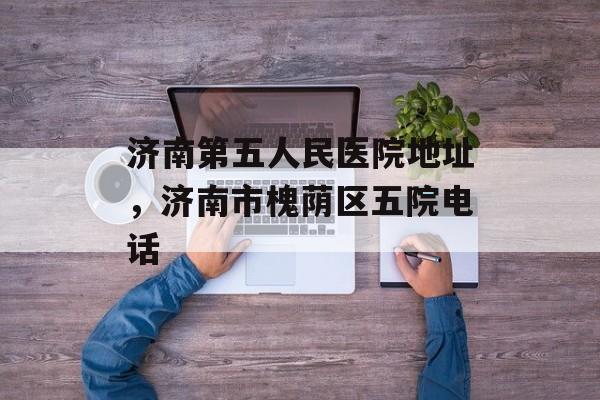 济南第五人民医院地址，济南市槐荫区五院电话-第1张图片-