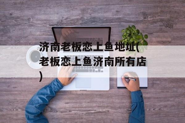 济南老板恋上鱼地址(老板恋上鱼济南所有店)-第1张图片-