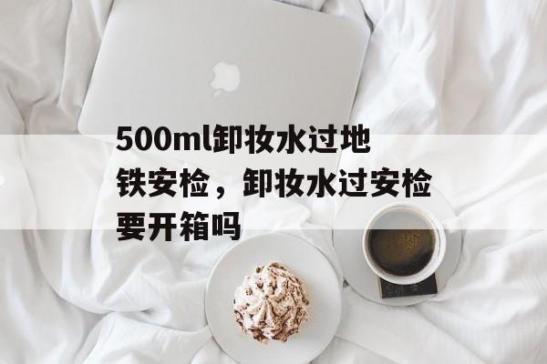 500ml卸妆水过地铁安检，卸妆水过安检要开箱吗-第1张图片-