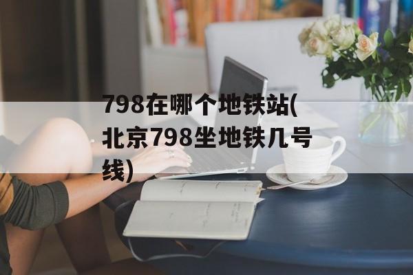 798在哪个地铁站(北京798坐地铁几号线)-第1张图片-