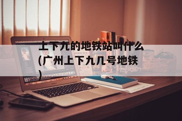 上下九的地铁站叫什么(广州上下九几号地铁)-第1张图片-