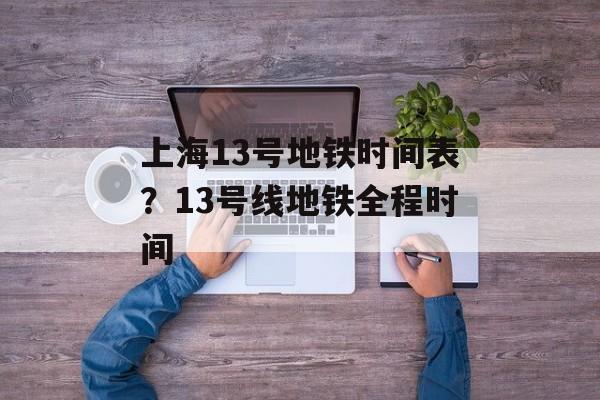 上海13号地铁时间表？13号线地铁全程时间-第1张图片-