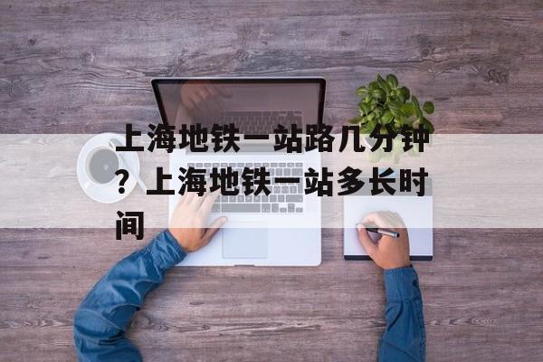 上海地铁一站路几分钟？上海地铁一站多长时间-第1张图片-