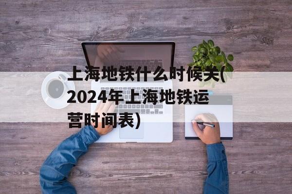 上海地铁什么时候关(2024年上海地铁运营时间表)-第1张图片-