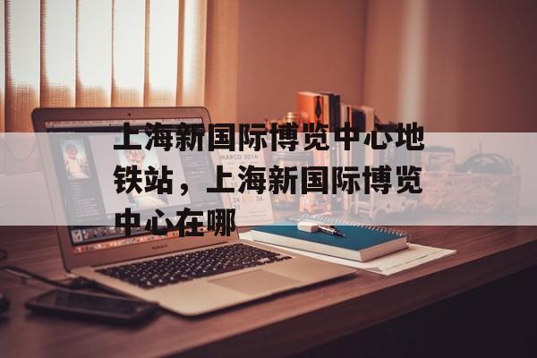 上海新国际博览中心地铁站，上海新国际博览中心在哪-第1张图片-