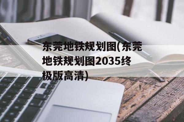 东莞地铁规划图(东莞地铁规划图2035终极版高清)-第1张图片-