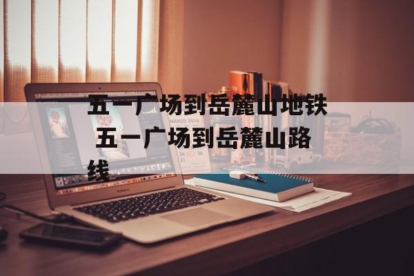 五一广场到岳麓山地铁 五一广场到岳麓山路线-第1张图片-