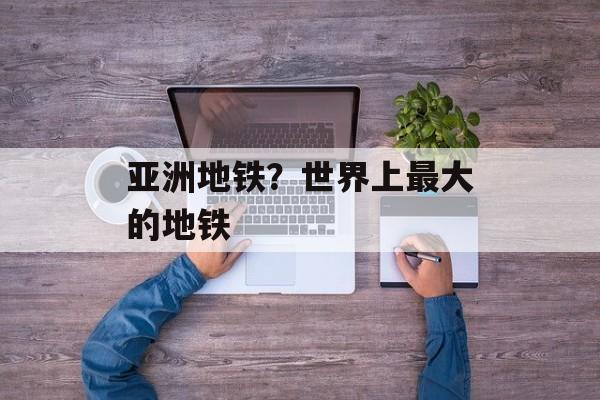 亚洲地铁？世界上最大的地铁-第1张图片-
