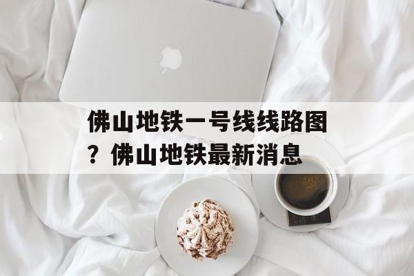 佛山地铁一号线线路图？佛山地铁最新消息-第1张图片-