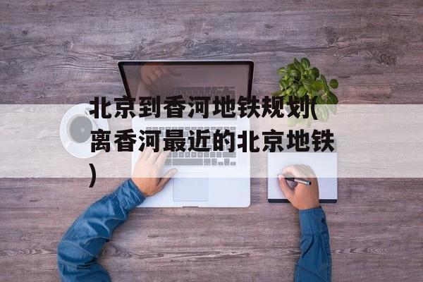 北京到香河地铁规划(离香河最近的北京地铁)-第1张图片-