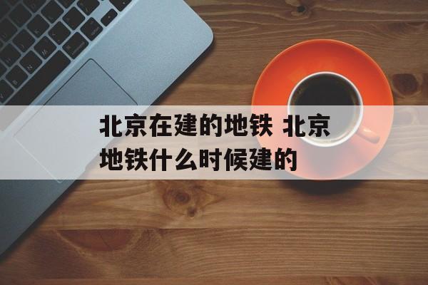 北京在建的地铁 北京地铁什么时候建的-第1张图片-