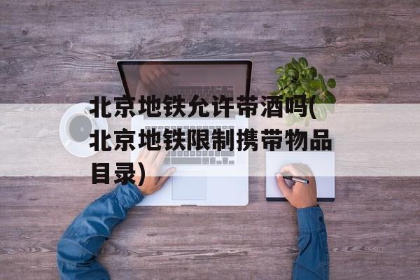 北京地铁允许带酒吗(北京地铁限制携带物品目录)-第1张图片-
